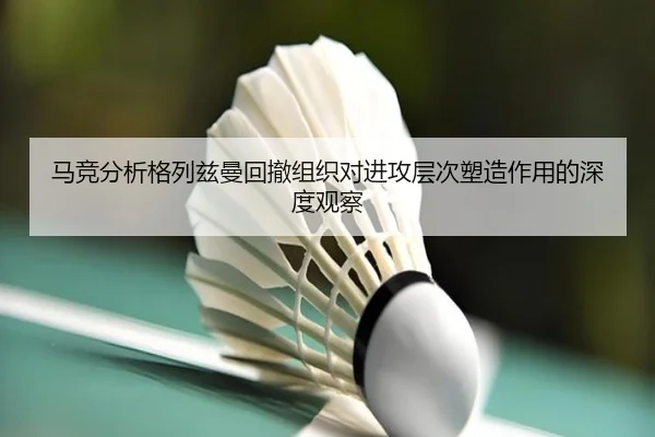 马竞分析格列兹曼回撤组织对进攻层次塑造作用的深度观察