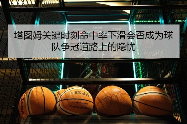 塔图姆关键时刻命中率下滑会否成为球队争冠道路上的隐忧