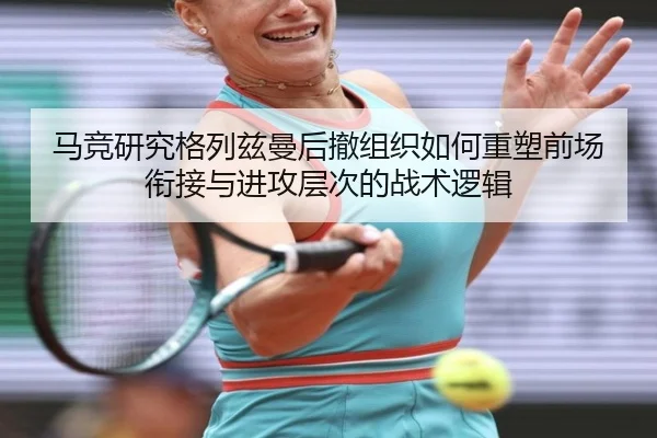 马竞研究格列兹曼后撤组织如何重塑前场衔接与进攻层次的战术逻辑