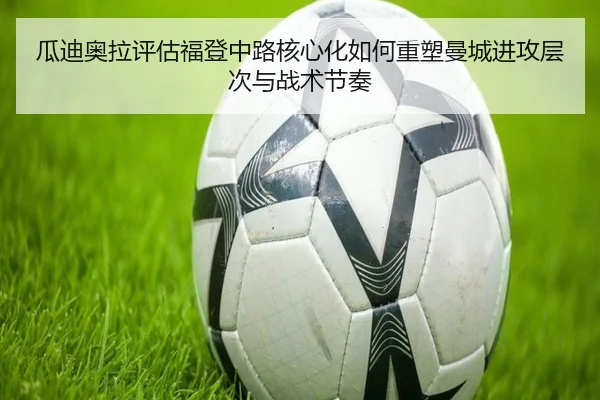 瓜迪奥拉评估福登中路核心化如何重塑曼城进攻层次与战术节奏
