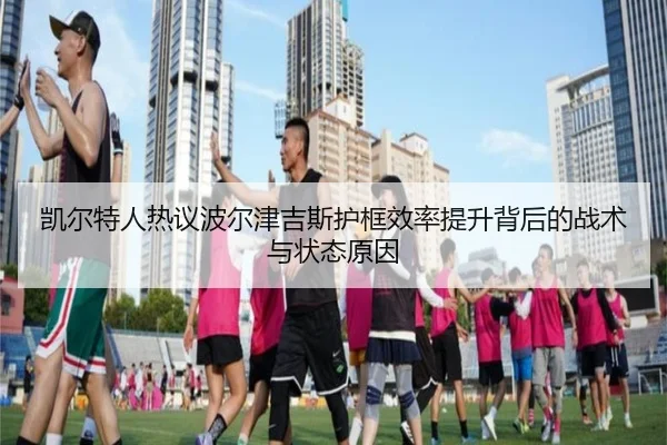 凯尔特人热议波尔津吉斯护框效率提升背后的战术与状态原因